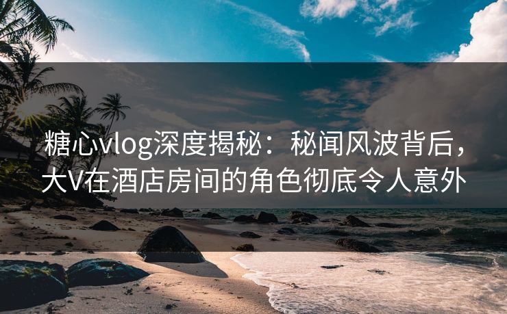 糖心vlog深度揭秘：秘闻风波背后，大V在酒店房间的角色彻底令人意外