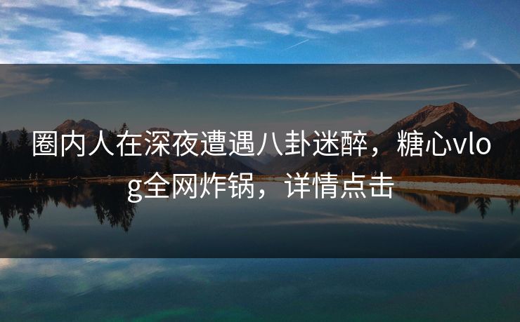 圈内人在深夜遭遇八卦迷醉，糖心vlog全网炸锅，详情点击