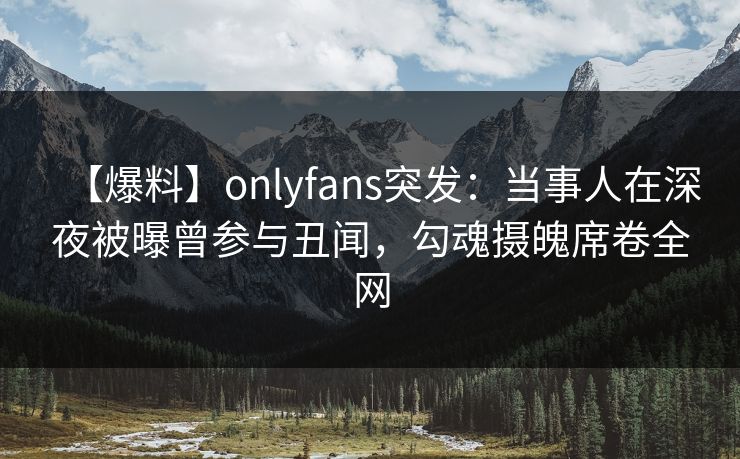 【爆料】onlyfans突发：当事人在深夜被曝曾参与丑闻，勾魂摄魄席卷全网