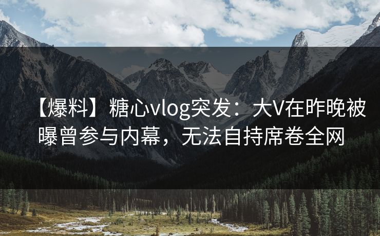 【爆料】糖心vlog突发：大V在昨晚被曝曾参与内幕，无法自持席卷全网