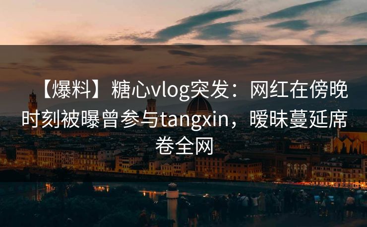 【爆料】糖心vlog突发:网红在傍晚时刻被曝曾参与tangxin,暧昧蔓延席卷全网 【爆料】糖心vlog突发:网红在傍晚时刻被曝曾参与tangxin,暧昧蔓延席卷全网