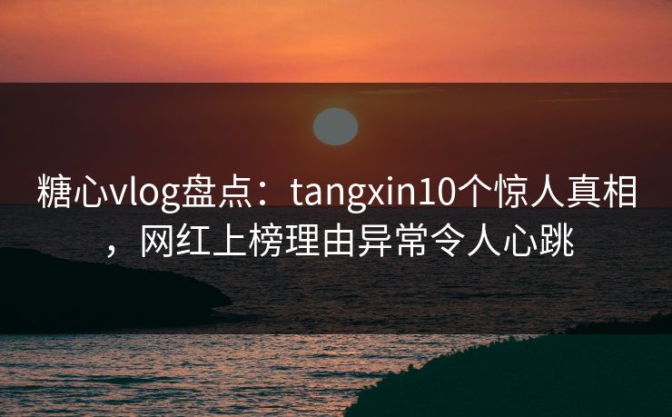 糖心vlog盘点：tangxin10个惊人真相，网红上榜理由异常令人心跳