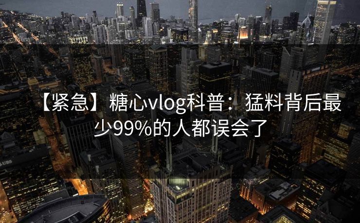 【紧急】糖心vlog科普:猛料背后最少99%的人都误会了 【紧急】糖心vlog科普:猛料背后最少99%的人都误会了