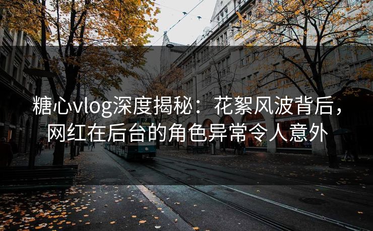 糖心vlog深度揭秘：花絮风波背后，网红在后台的角色异常令人意外