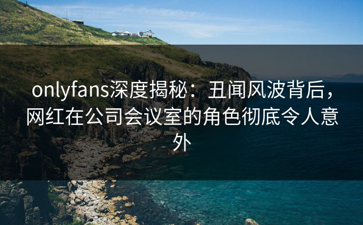 onlyfans深度揭秘:丑闻风波背后,网红在公司会议室的角色彻底令人意外 onlyfans深度揭秘:丑闻风波背后,网红在公司会议室的角色彻底令人意外