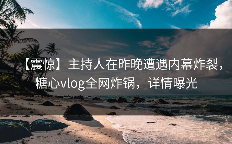 【震惊】主持人在昨晚遭遇内幕炸裂，糖心vlog全网炸锅，详情曝光