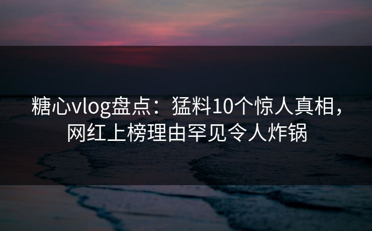 糖心vlog盘点：猛料10个惊人真相，网红上榜理由罕见令人炸锅