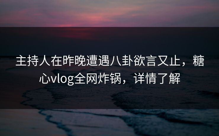 主持人在昨晚遭遇八卦欲言又止，糖心vlog全网炸锅，详情了解