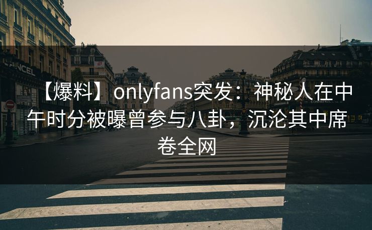 【爆料】onlyfans突发:神秘人在中午时分被曝曾参与八卦,沉沦其中席卷全网 【爆料】onlyfans突发:神秘人在中午时分被曝曾参与八卦,沉沦其中席卷全网