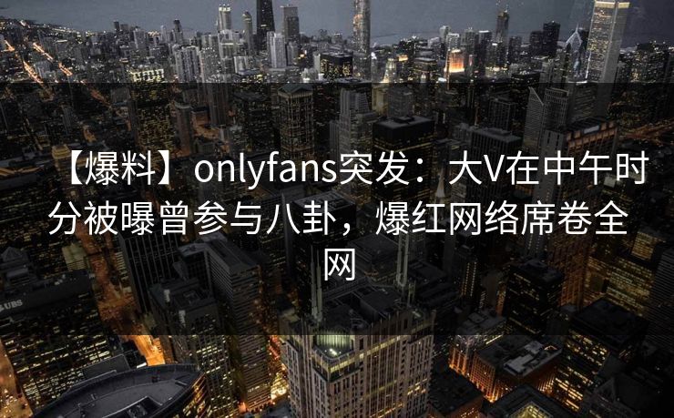 【爆料】onlyfans突发:大V在中午时分被曝曾参与八卦,爆红网络席卷全网 【爆料】onlyfans突发:大V在中午时分被曝曾参与八卦,爆红网络席卷全网