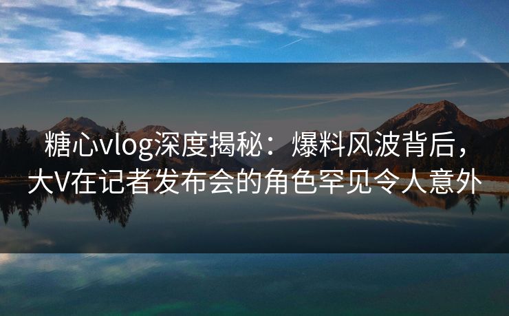 糖心vlog深度揭秘：爆料风波背后，大V在记者发布会的角色罕见令人意外
