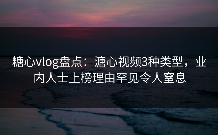 糖心vlog盘点：溏心视频3种类型，业内人士上榜理由罕见令人窒息