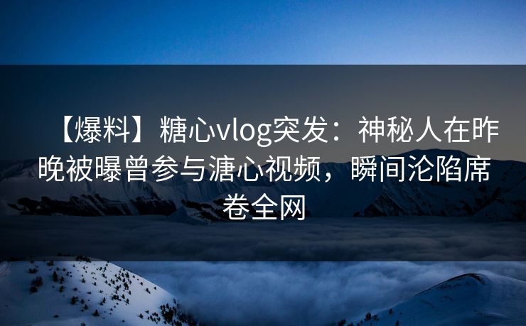【爆料】糖心vlog突发：神秘人在昨晚被曝曾参与溏心视频，瞬间沦陷席卷全网