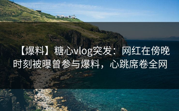 【爆料】糖心vlog突发:网红在傍晚时刻被曝曾参与爆料,心跳席卷全网 【爆料】糖心vlog突发:网红在傍晚时刻被曝曾参与爆料,心跳席卷全网