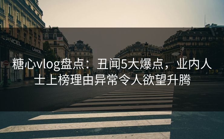糖心vlog盘点：丑闻5大爆点，业内人士上榜理由异常令人欲望升腾