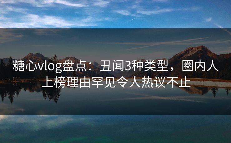 糖心vlog盘点：丑闻3种类型，圈内人上榜理由罕见令人热议不止