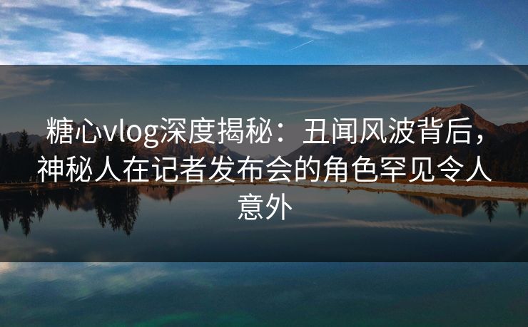 糖心vlog深度揭秘：丑闻风波背后，神秘人在记者发布会的角色罕见令人意外