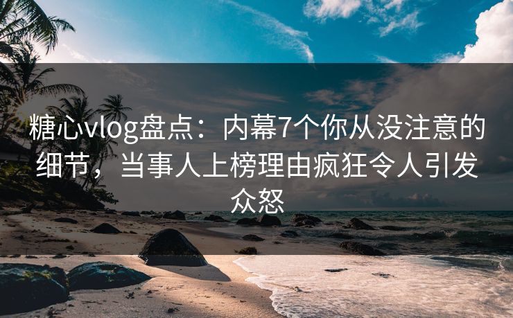 糖心vlog盘点：内幕7个你从没注意的细节，当事人上榜理由疯狂令人引发众怒