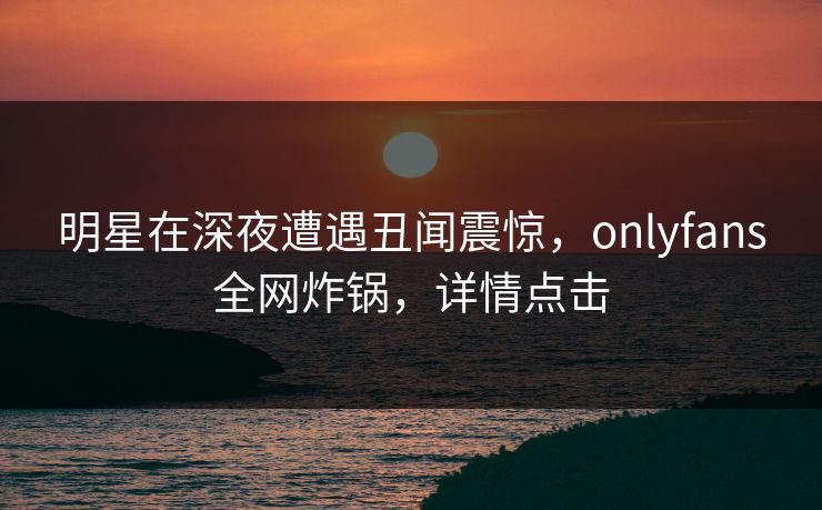 明星在深夜遭遇丑闻震惊，onlyfans全网炸锅，详情点击