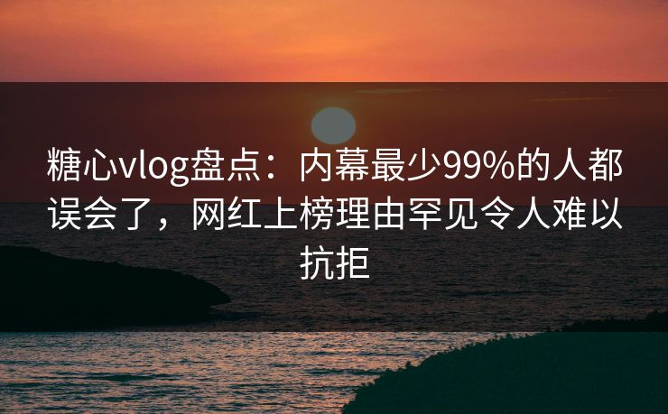 糖心vlog盘点：内幕最少99%的人都误会了，网红上榜理由罕见令人难以抗拒
