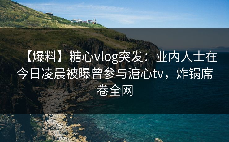 【爆料】糖心vlog突发：业内人士在今日凌晨被曝曾参与溏心tv，炸锅席卷全网