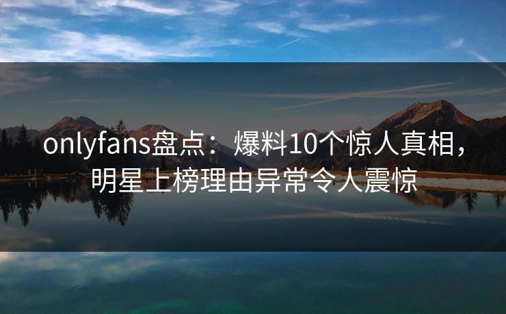onlyfans盘点:爆料10个惊人真相,明星上榜理由异常令人震惊 onlyfans盘点:爆料10个惊人真相,明星上榜理由异常令人震惊