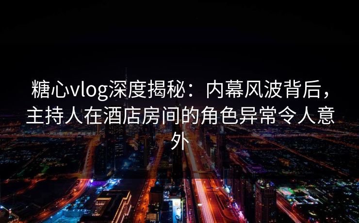 糖心vlog深度揭秘：内幕风波背后，主持人在酒店房间的角色异常令人意外