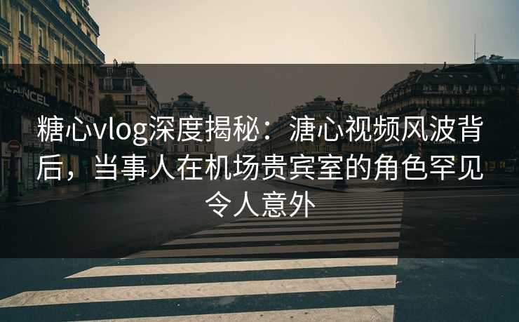 糖心vlog深度揭秘：溏心视频风波背后，当事人在机场贵宾室的角色罕见令人意外
