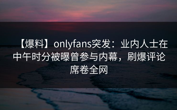 【爆料】onlyfans突发：业内人士在中午时分被曝曾参与内幕，刷爆评论席卷全网