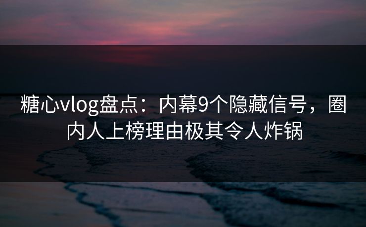 糖心vlog盘点：内幕9个隐藏信号，圈内人上榜理由极其令人炸锅