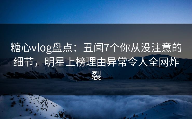 糖心vlog盘点：丑闻7个你从没注意的细节，明星上榜理由异常令人全网炸裂