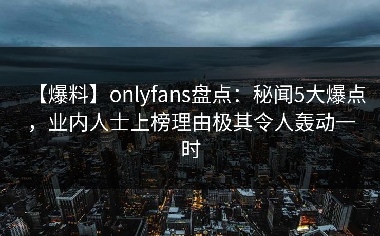 【爆料】onlyfans盘点:秘闻5大爆点,业内人士上榜理由极其令人轰动一时 【爆料】onlyfans盘点:秘闻5大爆点,业内人士上榜理由极其令人轰动一时