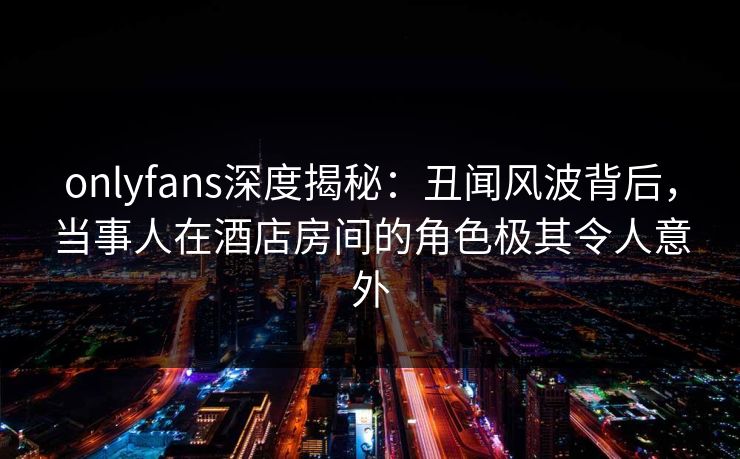 onlyfans深度揭秘:丑闻风波背后,当事人在酒店房间的角色极其令人意外 onlyfans深度揭秘:丑闻风波背后,当事人在酒店房间的角色极其令人意外