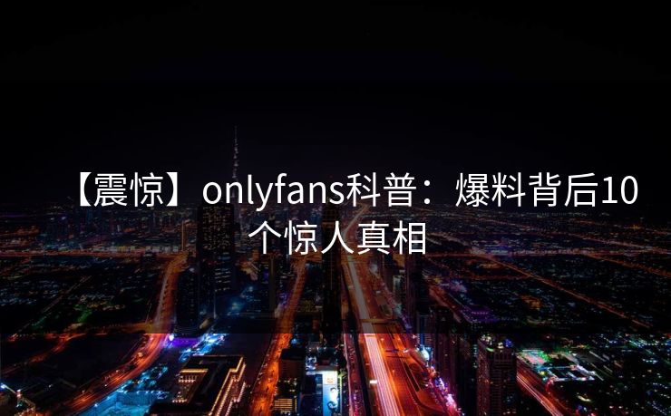 【震惊】onlyfans科普：爆料背后10个惊人真相