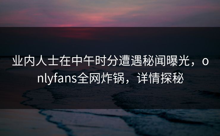 业内人士在中午时分遭遇秘闻曝光,onlyfans全网炸锅,详情探秘 业内人士在中午时分遭遇秘闻曝光,onlyfans全网炸锅,详情探秘
