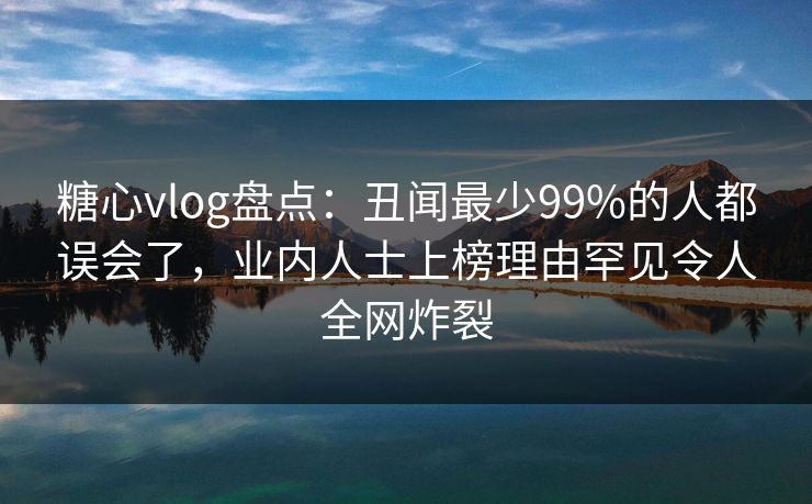 糖心vlog盘点：丑闻最少99%的人都误会了，业内人士上榜理由罕见令人全网炸裂
