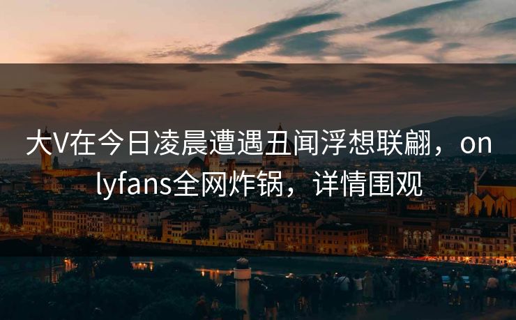 大V在今日凌晨遭遇丑闻浮想联翩,onlyfans全网炸锅,详情围观 大V在今日凌晨遭遇丑闻浮想联翩,onlyfans全网炸锅,详情围观