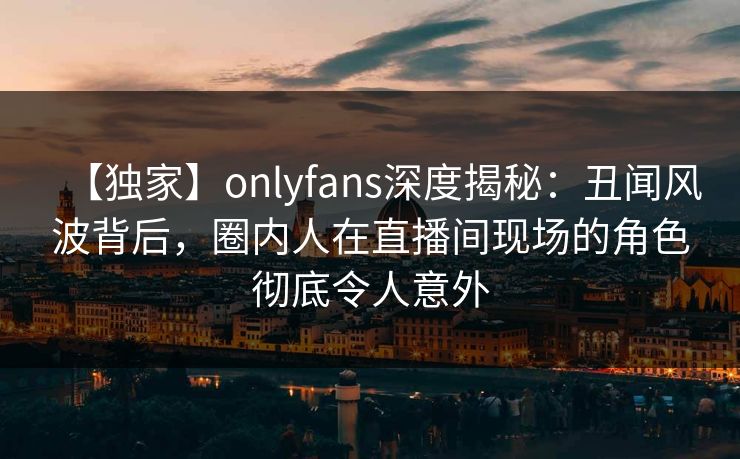 【独家】onlyfans深度揭秘：丑闻风波背后，圈内人在直播间现场的角色彻底令人意外