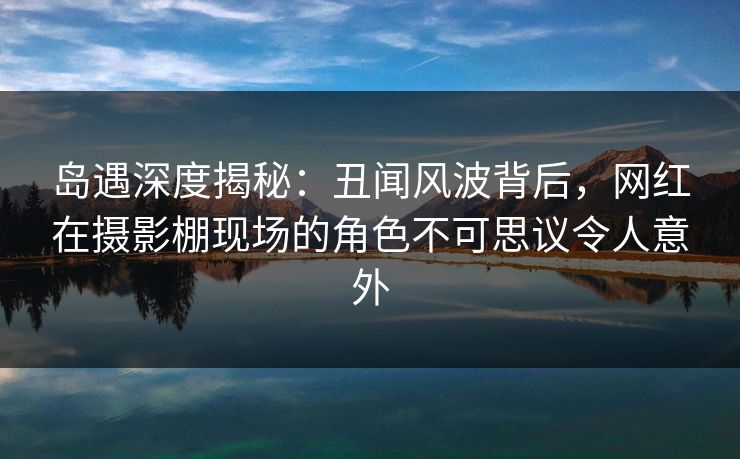 岛遇深度揭秘：丑闻风波背后，网红在摄影棚现场的角色不可思议令人意外
