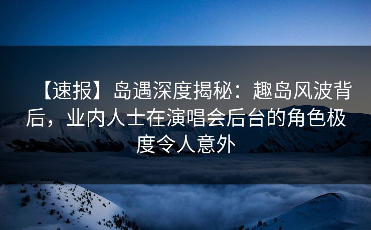 【速报】岛遇深度揭秘：趣岛风波背后，业内人士在演唱会后台的角色极度令人意外