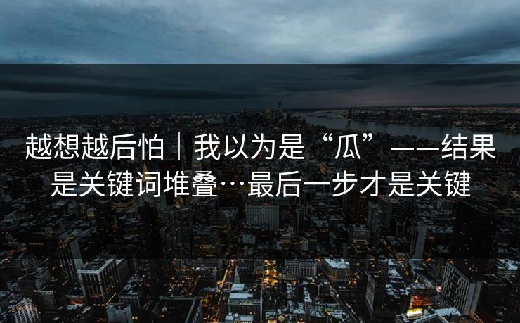 越想越后怕｜我以为是“瓜”——结果是关键词堆叠…最后一步才是关键