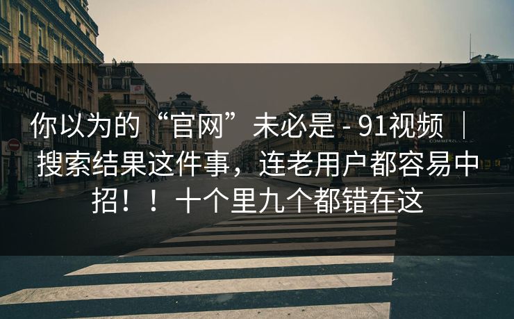 你以为的“官网”未必是 - 91视频 | 搜索结果这件事,连老用户都容易中招!!十个里九个都错在这 你以为的“官网”未必是 - 91视频 | 搜索结果这件事,连老用户都容易中招!!十个里九个都错在这