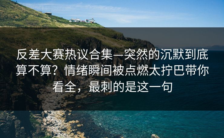 反差大赛热议合集—突然的沉默到底算不算？情绪瞬间被点燃太拧巴带你看全，最刺的是这一句