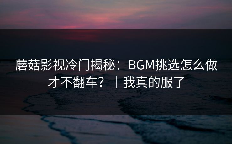 蘑菇影视冷门揭秘：BGM挑选怎么做才不翻车？｜我真的服了