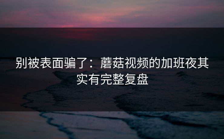 别被表面骗了：蘑菇视频的加班夜其实有完整复盘