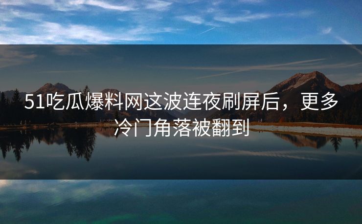 51吃瓜爆料网这波连夜刷屏后，更多冷门角落被翻到