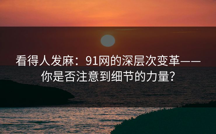 看得人发麻：91网的深层次变革——你是否注意到细节的力量？