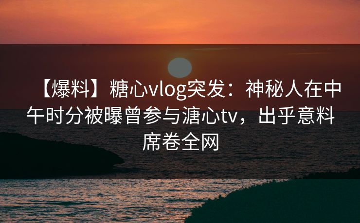 【爆料】糖心vlog突发：神秘人在中午时分被曝曾参与溏心tv，出乎意料席卷全网