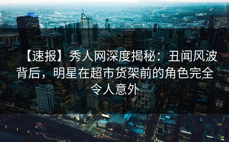 【速报】秀人网深度揭秘：丑闻风波背后，明星在超市货架前的角色完全令人意外